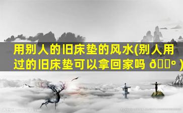 用别人的旧床垫的风水(别人用过的旧床垫可以拿回家吗 🌺 )
